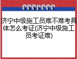 济宁中级施工员难不难考具体怎么考证(济宁中级施工员考证难)
