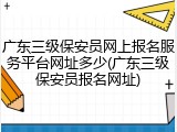 广东三级保安员网上报名服务平台网址多少(广东三级保安员报名网址)