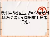 濮阳中级施工员难不难考具体怎么考证(濮阳施工员考证难)