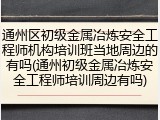 通州区初级金属冶炼安全工程师机构培训班当地周边的有吗(通州初级金属冶炼安全工程师培训周边有吗)