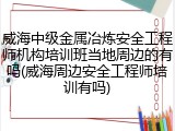 威海中级金属冶炼安全工程师机构培训班当地周边的有吗(威海周边安全工程师培训有吗)