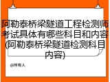 阿勒泰桥梁隧道工程检测师考试具体有哪些科目和内容(阿勒泰桥梁隧道检测科目内容)