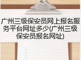 广州三级保安员网上报名服务平台网址多少(广州三级保安员报名网址)