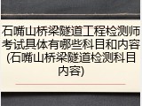 石嘴山桥梁隧道工程检测师考试具体有哪些科目和内容(石嘴山桥梁隧道检测科目内容)