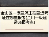 金山区一级建筑工程建造师证在哪里报考(金山一级建造师报考点)