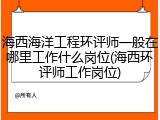 海西海洋工程环评师一般在哪里工作什么岗位(海西环评师工作岗位)