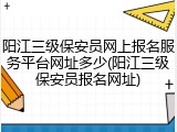 阳江三级保安员网上报名服务平台网址多少(阳江三级保安员报名网址)