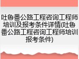 吐鲁番公路工程咨询工程师培训及报考条件详情(吐鲁番公路工程咨询工程师培训报考条件)