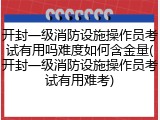 开封一级消防设施操作员考试有用吗难度如何含金量(开封一级消防设施操作员考试有用难考)