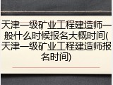 天津一级矿业工程建造师一般什么时候报名大概时间(天津一级矿业工程建造师报名时间)