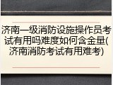 济南一级消防设施操作员考试有用吗难度如何含金量(济南消防考试有用难考)