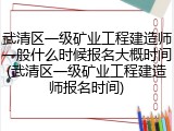 武清区一级矿业工程建造师一般什么时候报名大概时间(武清区一级矿业工程建造师报名时间)