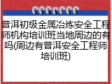 普洱初级金属冶炼安全工程师机构培训班当地周边的有吗(周边有普洱安全工程师培训班)