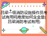 吕梁一级消防设施操作员考试有用吗难度如何含金量(吕梁消防考试有用)
