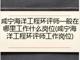 咸宁海洋工程环评师一般在哪里工作什么岗位(咸宁海洋工程环评师工作岗位)
