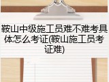 鞍山中级施工员难不难考具体怎么考证(鞍山施工员考证难)