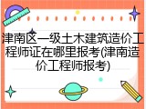 津南区一级土木建筑造价工程师证在哪里报考(津南造价工程师报考)