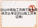 白山中级施工员难不难考具体怎么考证(白山施工员考证难)