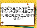 铜仁初级金属冶炼安全工程师机构培训班当地周边的有吗(铜仁周边安全工程师培训机构)