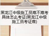 黑龙江中级施工员难不难考具体怎么考证(黑龙江中级施工员考证难)