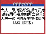 大庆一级消防设施操作员考试有用吗难度如何含金量(大庆一级消防设施操作员考试有用难考)