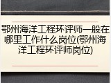 鄂州海洋工程环评师一般在哪里工作什么岗位(鄂州海洋工程环评师岗位)