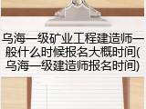 乌海一级矿业工程建造师一般什么时候报名大概时间(乌海一级建造师报名时间)