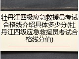 牡丹江四级应急救援员考试合格线介绍具体多少分(牡丹江四级应急救援员考试合格线分值)