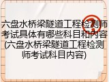 六盘水桥梁隧道工程检测师考试具体有哪些科目和内容(六盘水桥梁隧道工程检测师考试科目内容)