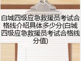 白城四级应急救援员考试合格线介绍具体多少分(白城四级应急救援员考试合格线分值)