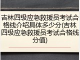 吉林四级应急救援员考试合格线介绍具体多少分(吉林四级应急救援员考试合格线分值)