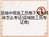 运城中级施工员难不难考具体怎么考证(运城施工员考证难)