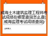 威海土木建筑监理工程师考试成绩在哪里查询怎么查(威海监理考试成绩查询)