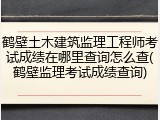 鹤壁土木建筑监理工程师考试成绩在哪里查询怎么查(鹤壁监理考试成绩查询)