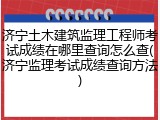 济宁土木建筑监理工程师考试成绩在哪里查询怎么查(济宁监理考试成绩查询方法)