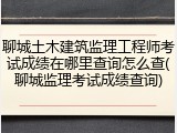 聊城土木建筑监理工程师考试成绩在哪里查询怎么查(聊城监理考试成绩查询)