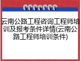 云南公路工程咨询工程师培训及报考条件详情(云南公路工程师培训条件)