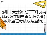 滨州土木建筑监理工程师考试成绩在哪里查询怎么查(滨州监理考试成绩查询)