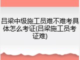 吕梁中级施工员难不难考具体怎么考证(吕梁施工员考证难)
