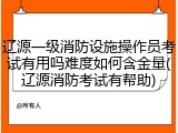 辽源一级消防设施操作员考试有用吗难度如何含金量(辽源消防考试有帮助)