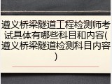 遵义桥梁隧道工程检测师考试具体有哪些科目和内容(遵义桥梁隧道检测科目内容)