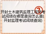 开封土木建筑监理工程师考试成绩在哪里查询怎么查(开封监理考试成绩查询)