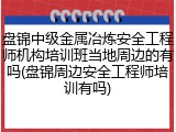 盘锦中级金属冶炼安全工程师机构培训班当地周边的有吗(盘锦周边安全工程师培训有吗)