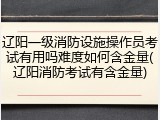 辽阳一级消防设施操作员考试有用吗难度如何含金量(辽阳消防考试有含金量)