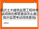 临沂土木建筑监理工程师考试成绩在哪里查询怎么查(临沂监理考试成绩查询)