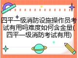 四平一级消防设施操作员考试有用吗难度如何含金量(四平一级消防考试有用)