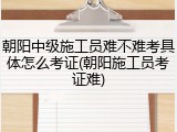 朝阳中级施工员难不难考具体怎么考证(朝阳施工员考证难)