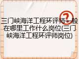 三门峡海洋工程环评师一般在哪里工作什么岗位(三门峡海洋工程环评师岗位)