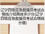 辽宁四级应急救援员考试合格线介绍具体多少分(辽宁四级应急救援员考试合格线分值)