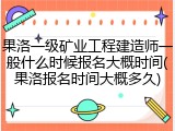 果洛一级矿业工程建造师一般什么时候报名大概时间(果洛报名时间大概多久)